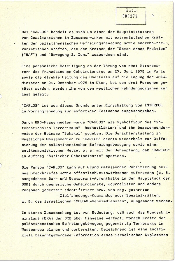 Stasi-Informationsbericht zum internationalen Terrornetzwerk um „Carlos“ vom 3. Mai 1979 (Auszug) Der Text informiert über die damals aktuellen Entwicklungen im Bereich des Terrorismus aus Sicht der Stasi. Schwerpunkt sind terroristische Netzwerke im Zusammenhang mit dem Nahost-Konflikt sowie deren Verbindungen zu West-Deutschen Terrorzellen wie der Roten Armee Fraktion. Brisant ist, das der Stasi bewusst war, dass international gesuchte Terroristen wie "Carlos" vom Gebiet sozialistischer Staaten operierten, auch von Ost-Berlin aus.
